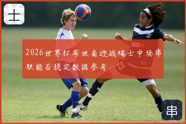 2026世界杯布坎南迎战瑞士中场串联能否稳定数据参考