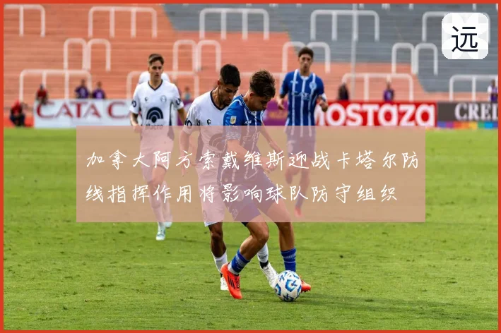 加拿大阿方索戴维斯迎战卡塔尔防线指挥作用将影响球队防守组织